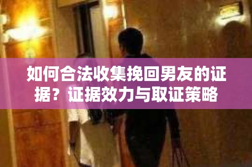 如何合法收集挽回男友的证据？证据效力与取证策略