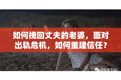 如何挽回丈夫的老婆，面对出轨危机，如何重建信任？
