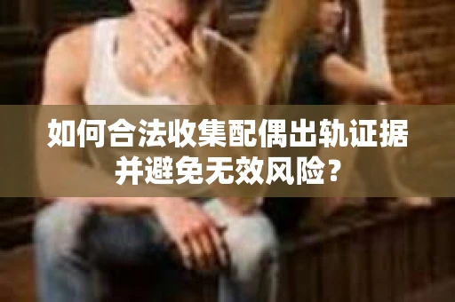 如何合法收集配偶出轨证据并避免无效风险？