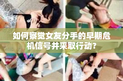 如何察觉女友分手的早期危机信号并采取行动？