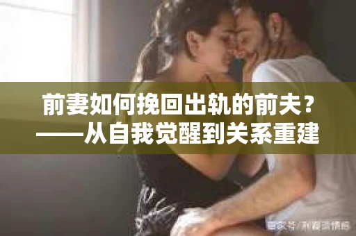前妻如何挽回出轨的前夫？——从自我觉醒到关系重建的全面指南