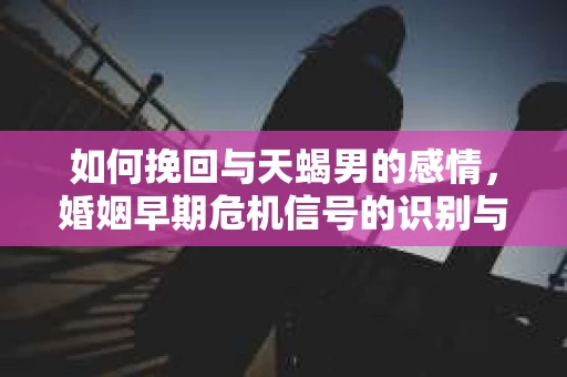 如何挽回与天蝎男的感情，婚姻早期危机信号的识别与应对