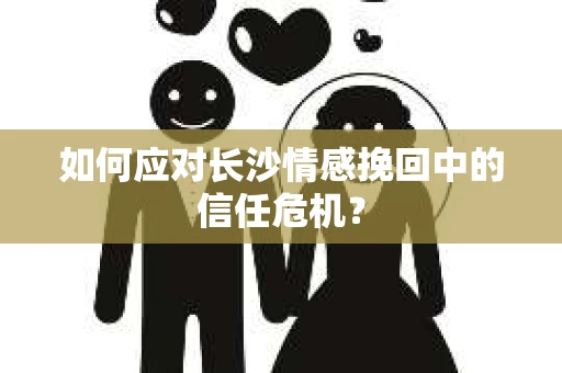 如何应对长沙情感挽回中的信任危机？