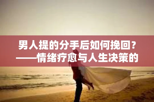 男人提的分手后如何挽回？——情绪疗愈与人生决策的干货指南
