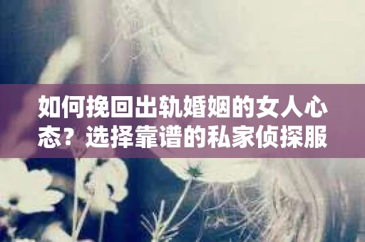 如何挽回出轨婚姻的女人心态？选择靠谱的私家侦探服务指南