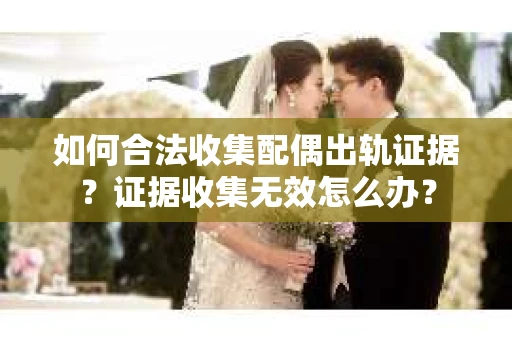 如何合法收集配偶出轨证据？证据收集无效怎么办？