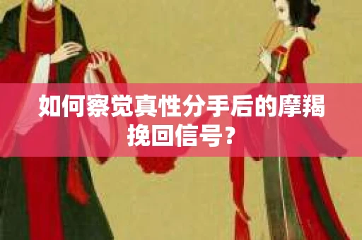 如何察觉真性分手后的摩羯挽回信号？