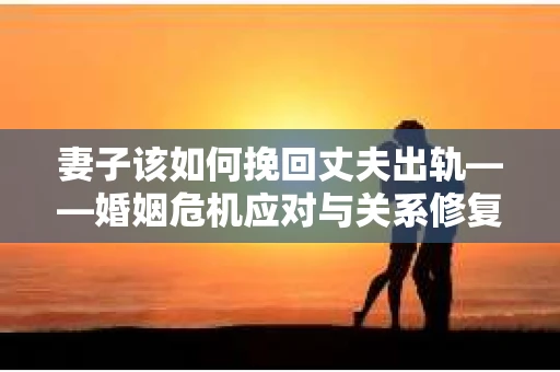 妻子该如何挽回丈夫出轨——婚姻危机应对与关系修复全攻略