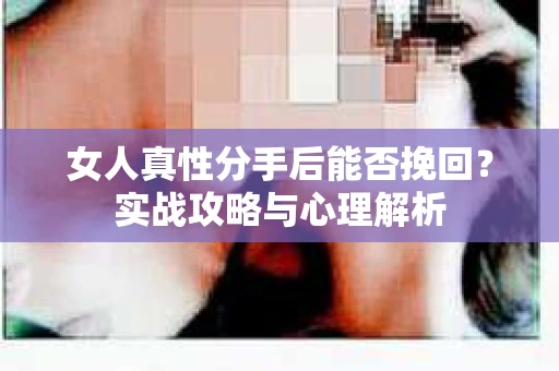 女人真性分手后能否挽回？实战攻略与心理解析