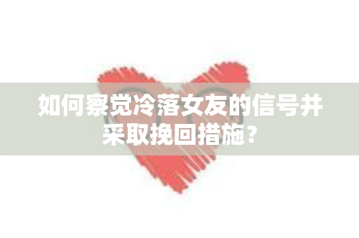 如何察觉冷落女友的信号并采取挽回措施？