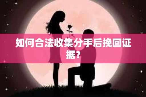 如何合法收集分手后挽回证据？