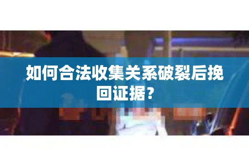如何合法收集关系破裂后挽回证据？
