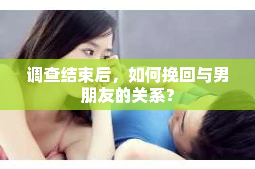 调查结束后，如何挽回与男朋友的关系？