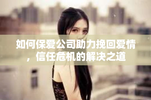 如何保爱公司助力挽回爱情，信任危机的解决之道
