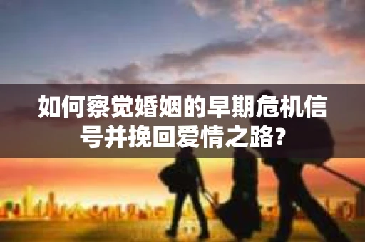 如何察觉婚姻的早期危机信号并挽回爱情之路？