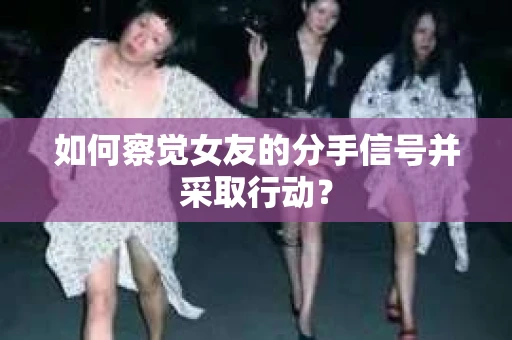 如何察觉女友的分手信号并采取行动？