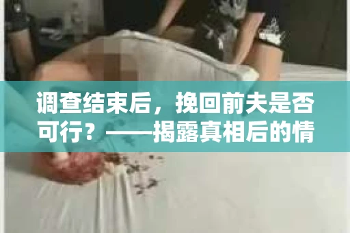 调查结束后,挽回前夫是否可行?——揭露真相后的情感疗愈与人生决策 调查结束后,挽回前夫是否可行?——揭露真相后的情感疗愈与人生决策