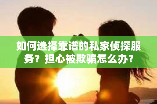 如何选择靠谱的私家侦探服务？担心被欺骗怎么办？