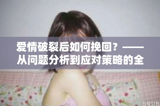 爱情破裂后如何挽回？——从问题分析到应对策略的全面指南