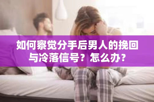 如何察觉分手后男人的挽回与冷落信号？怎么办？