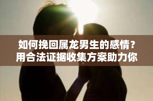 如何挽回属龙男生的感情？用合法证据收集方案助力你的努力？