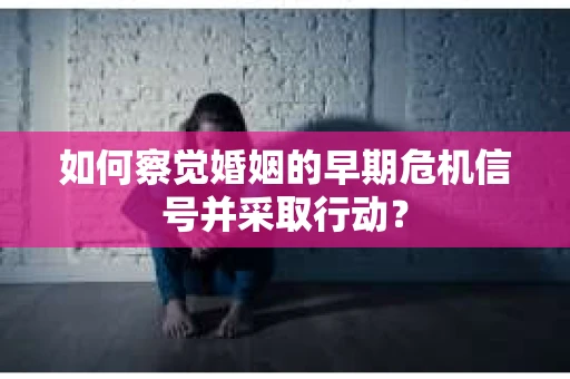 如何察觉婚姻的早期危机信号并采取行动？