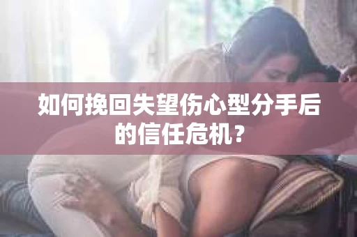 如何挽回失望伤心型分手后的信任危机？