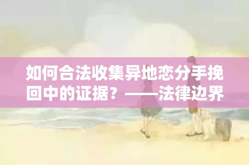 如何合法收集异地恋分手挽回中的证据？——法律边界内的取证策略