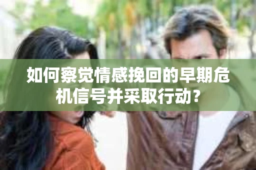 如何察觉情感挽回的早期危机信号并采取行动？