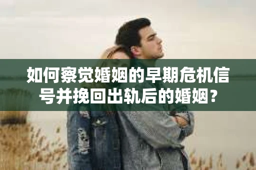 如何察觉婚姻的早期危机信号并挽回出轨后的婚姻？