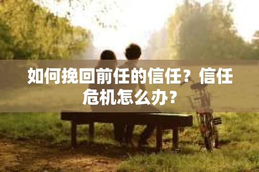 如何挽回前任的信任？信任危机怎么办？