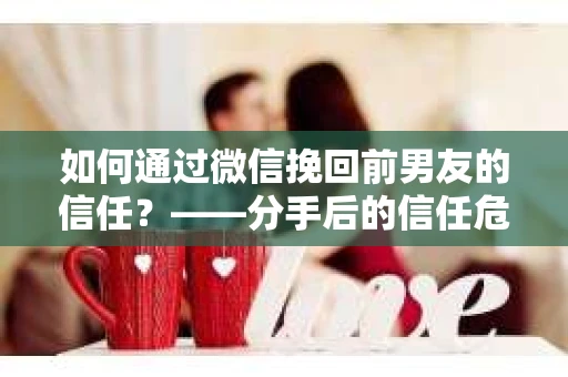 如何通过微信挽回前男友的信任？——分手后的信任危机解决方案