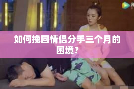 如何挽回情侣分手三个月的困境？