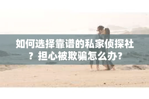 如何选择靠谱的私家侦探社？担心被欺骗怎么办？