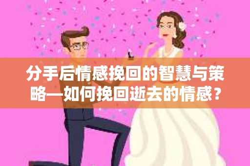 分手后情感挽回的智慧与策略—如何挽回逝去的情感？