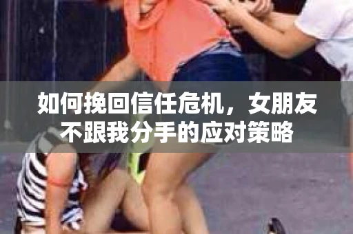如何挽回信任危机，女朋友不跟我分手的应对策略