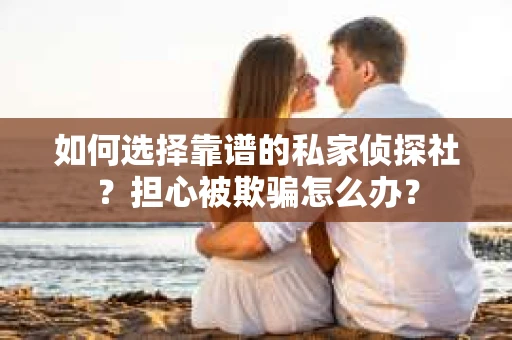 如何选择靠谱的私家侦探社？担心被欺骗怎么办？